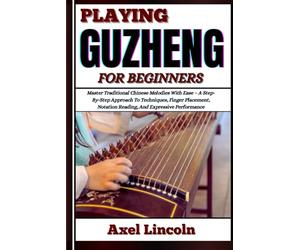 PLAYING GUZHENG FOR BEGINNERS: Master Traditional Chinese Melodies With Ease - A Step-By-Step Approach To Techniques, Finger Placement, Notation Reading, And Expressive Performance