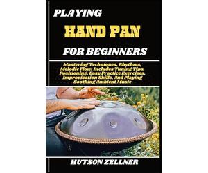 PLAYING HAND PAN FOR BEGINNERS: Mastering Techniques, Rhythms, Melodic Flow, Includes Tuning Tips, Positioning, Easy Practice Exercises, Improvisation Skills, And Playing Soothing Ambient Music