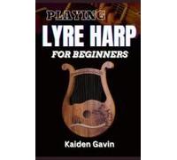 Playing Lyre Harp For Beginner: Techniques, Tuning, Essential Lessons, Chords, Reading Music, Finger Placements, And Mastering Melodic Harmony
