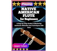 PLAYING NATIVE AMERICAN FLUTE FOR BEGINNERS: A Step-by-Step Guide to Mastering Authentic Melodies and Techniques with Ease