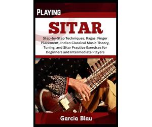 PLAYING SITAR: Step-by-Step Techniques, Ragas, Finger Placement, Indian Classical Music Theory, Tuning, and Sitar Practice Exercises for Beginners and Intermediate Players