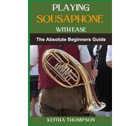 PLAYING SOUSAPHONE WITH EASE: Essential Techniques, Practice Tips, And Easy-To-Follow Guides For Beginners To Advanced Players