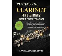 PLAYING THE CLARINET FOR BEGINNERS: FROM ZERO TO HERO: Master Breathing, Notes & Rhythms to Unlock Your Clarinet Potential Step-by-Step Guidance to Build Confidence and Play Like a Pro!