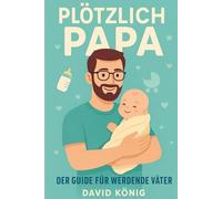 PLÖTZLICH PAPA - DER GUIDE FÜR WERDENDE VÄTER: Praktische Tipps, echte Erfahrungen und mentale Vorbereitung für Schwangerschaft, Geburt und dein erstes Jahr mit Baby