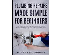 Plumbing Repairs Made Simple for Beginners: How to Easily and Effectively Repair/Fix Common Plumbing Problems in and Around the House All Year Round (With Simple Projects to Get Started)