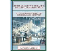 Poder Consultivo - Forjando Excelência Em Orientação: Eleve Sua Influência Com Conhecimento E Empatia