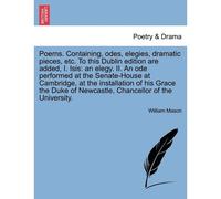 Poems. Containing, Odes, Elegies, Dramatic Pieces, Etc. To This Dublin Edition Are Added, I. Isis: An Elegy. Ii. An Ode Performed At The Senate-House ... Of Newcastle, Chancellor Of The University.