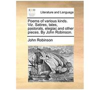 Poems Of Various Kinds. Viz. Satires, Tales, Pastorals, Elegiac And Other Pieces. By John Robinson.