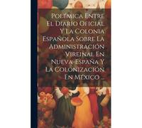 Polémica Entre El Diario Oficial Y La Colonia Española Sobre La Administración Vireinal En Nueva-España Y La Colonización En México ...
