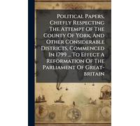 Political Papers, Chiefly Respecting The Attempt Of The County Of York, And Other Considerable Districts, Commenced In 1799 ... To Effect A Reformation Of The Parliament Of Great-britain