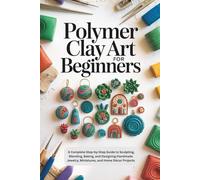 Polymer Clay Art for Beginners: A Complete Step-by-Step Guide to Sculpting, Blending, Baking, and Designing Handmade Jewelry, Miniatures, and Home Décor Projects