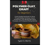 POLYMER CLAY CRAFT FOR BEGINNERS: Create Detailed Handmade Art Pieces Through Modeling Techniques, Texture Development, Color Blending Skills, Baking Processes, and Professional Finishing Methods