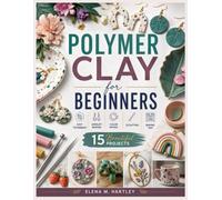 POLYMER CLAY FOR BEGINNERS: A Step-by-Step Guide to Polymer Clay Techniques, Jewelry Making, Earrings, Color Mixing, Sculpting, Baking, and 15 Beautiful Projects