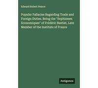Popular Fallacies Regarding Trade and Foreign Duties. Being the "Sophismes Economiques" of Frédéric Bastiat, Late Member of the Institute of France