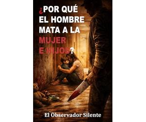 Por qué el hombre mata a la mujer e hijos: Poder, posesión, miedo y violencia en la historia íntima del patriarcado