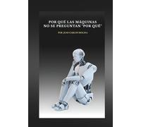 Por Qué las Máquinas No Se Preguntan “Por Qué”: Explora la filosofía de la inteligencia artificial y descubre por qué las máquinas no cuestionan su existencia
