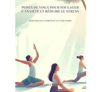 Poses de yoga pour soulager l'anxiété et réduire le stress: Débloquer la sérénité et l'équilibre : Un guide complet pour apaiser votre esprit grâce au yoga