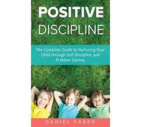 Positive Discipline: The Complete Guide to Nurturing Your Child through Self Discipline and Problem Solving