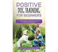 Positive Dog Training for Beginners 101: The Complete Practical Step by Step Guide to Training your Dog using Proven Modern Methods that are Friendly ... and Won't Cause your Dog Harm or Suffering