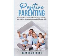 Positive Parenting: Discover The Secrets To Raising Happy, Healthy, And Loving Children Without Breaking Their Spirit