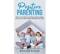 Positive Parenting: Discover The Secrets To Raising Happy, Healthy, And Loving Children Without Breaking Their Spirit