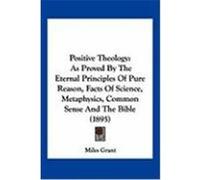 Positive Theology: As Proved by the Eternal Principles of Pure Reason, Facts of Science, Metaphysics, Common Sense and the Bible (1895) Grant, Miles (Auteur)