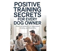 Positive Training Secrets For Every Dog Owner: Practical Solutions For Aggression, Anxiety, and Reactivity