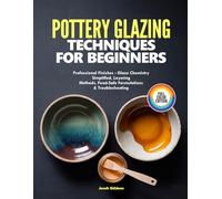 POTTERY GLAZING TECHNIQUES FOR BEGINNERS: Professional Finishes - Glaze Chemistry Simplified, Layering Methods, Food-Safe Formulations & Troubleshooting