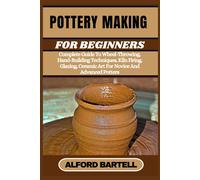Pottery Making For Beginners: Complete Guide To Wheel-Throwing, Hand-Building Techniques, Kiln Firing, Glazing, Ceramic Art For Novice And Advanced Potters