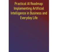 Practical AI Roadmap: Implementing Artificial Intelligence in Business and Everyday Life: A Step-by-Step Guide to Implementing Artificial Intelligence for Growth, Efficiency, and Innovation