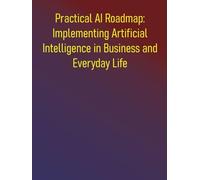 Practical AI Roadmap: Implementing Artificial Intelligence in Business and Everyday Life: A Step-by-Step Guide to Implementing Artificial Intelligence for Growth, Efficiency, and Innovation