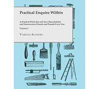 Practical Enquire Within - A Practical Work That Will Save Householders And Houseowners Pounds And Pounds Every Year - Volume I