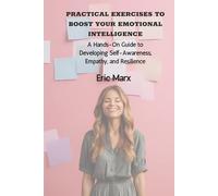 Practical Exercises to Boost Your Emotional Intelligence: A Hands-On Guide to Developing Self-Awareness, Empathy, and Resilience