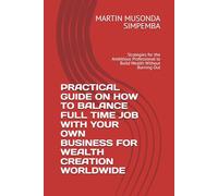 PRACTICAL GUIDE ON HOW TO BALANCE FULL TIME JOB WITH YOUR OWN BUSINESS FOR WEALTH CREATION WORLDWIDE: Strategies for the Ambitious Professional to Build Wealth Without Burning Out