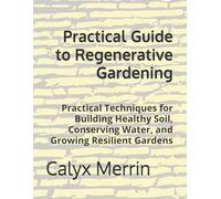 Practical Guide to Regenerative Gardening: Practical Techniques for Building Healthy Soil, Conserving Water, and Growing Resilient Gardens