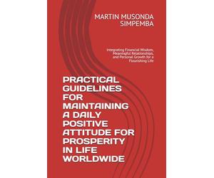PRACTICAL GUIDELINES FOR MAINTAINING A DAILY POSITIVE ATTITUDE FOR PROSPERITY IN LIFE WORLDWIDE: Integrating Financial Wisdom, Meaningful Relationships, and Personal Growth for a Flourishing Life