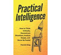 Practical Intelligence: How to Think Critically, Deconstruct Situations, Analyze Deeply, and Never Be Fooled
