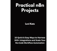 Practical n8n Projects: 10 Quick & Easy Ways to Harness 300+ Integrations and Scale Your No Code Workflow Automation