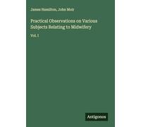 Practical Observations on Various Subjects Relating to Midwifery: Vol. I