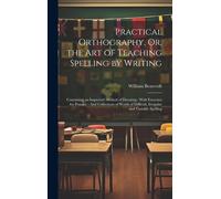 Practical Orthography, Or, The Art Of Teaching Spelling By Writing: Containing An Improved Method Of Dictating: With Exercises For Practice: And Colle
