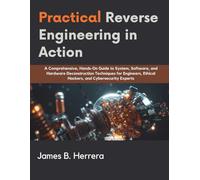 Practical Reverse Engineering in Action: A Comprehensive, Hands-On Guide to System, Software, and Hardware Deconstruction Techniques for Engineers, Ethical Hackers, and Cybersecurity Experts