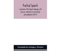 Practical Spanish, A Grammar Of The Spanish Language With Exercises, Materials For Conversation And Vocabularies (Part I)
