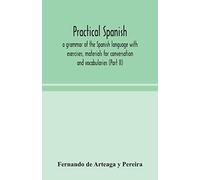 Practical Spanish, A Grammar Of The Spanish Language With Exercises, Materials For Conversation And Vocabularies (Part Ii)