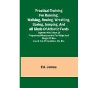 Practical Training For Running, Walking, Rowing, Wrestling, Boxing, Jumping, And All Kinds Of Athletic Feats; Together With Tables Of Proportional Measurement For Height And Weight Of Men In And Out O