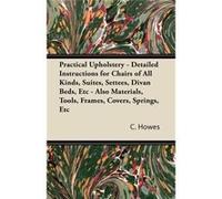 Practical Upholstery Detailed Instructions for Chairs of All Kinds Suites Settees Divan Beds Etc Also Materials Tools Frames Covers Spring - C. Howes - Re C. HowesC. Howes (Auteur)