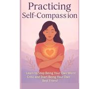 Practicing Self-Compassion: How to Stop Being Your Own Worst Critic and Start Being Your Own Best Friend