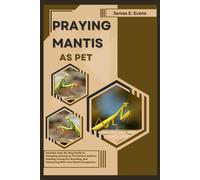 Praying Mantis As Pet: Detailed, Step-By-Step Guide To Choosing, Setting Up The Perfect Habitat, Feeding, Caring For, Breeding, And Interacting With Your Mantis Companion.