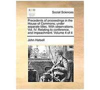 Precedents Of Proceedings In The House Of Commons; Under Separate Titles. With Observations. Vol. Iv. Relating To Conference, And Impeachment. Volume 4 Of 4