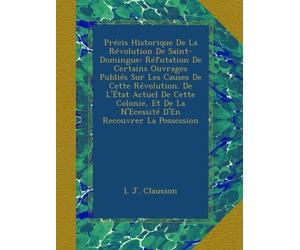 Précis Historique De La Révolution De Saint-Domingue: Réfutation De Certains Ouvrages Publiés Sur Les Causes De Cette Révolution. De L'État Actuel De ... De La N'Ecessité D'En Recouvrer La Possession