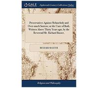 Preservatives Against Melancholy And Over-Much Sorrow; Or The Cure Of Both. Written Above Thirty Years Ago, By The Reverend Mr. Richard Baxter,